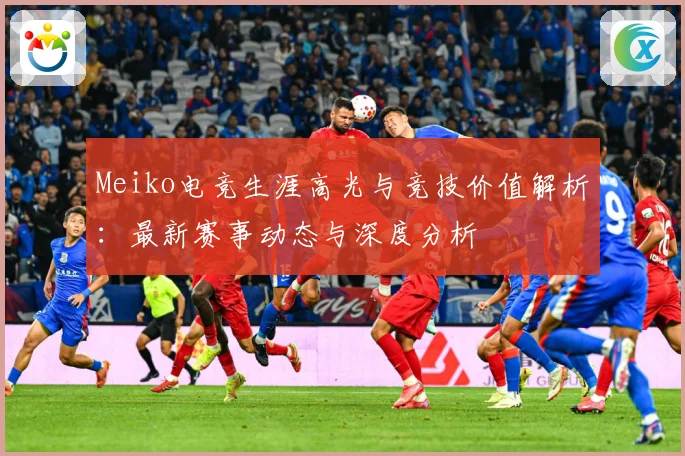 Meiko电竞生涯高光与竞技价值解析：最新赛事动态与深度分析