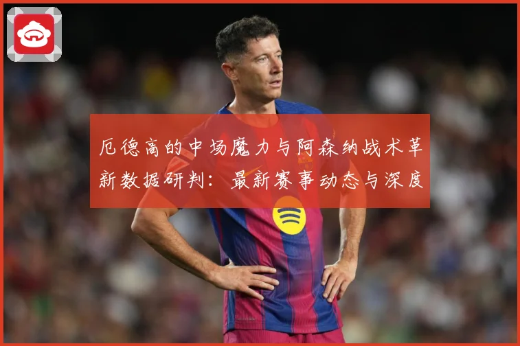 厄德高的中场魔力与阿森纳战术革新数据研判：最新赛事动态与深度分析