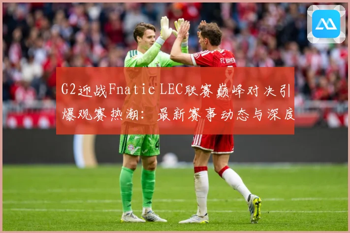 G2迎战Fnatic LEC联赛巅峰对决引爆观赛热潮：最新赛事动态与深度分析