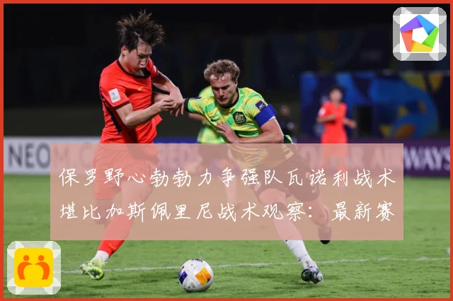 保罗野心勃勃力争强队瓦诺利战术堪比加斯佩里尼战术观察：最新赛事动态与深度分析