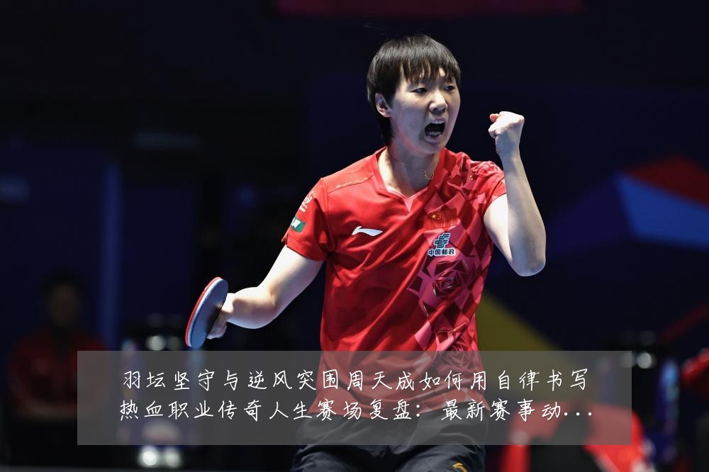 羽坛坚守与逆风突围周天成如何用自律书写热血职业传奇人生赛场复盘:最新赛事动态与深度分析