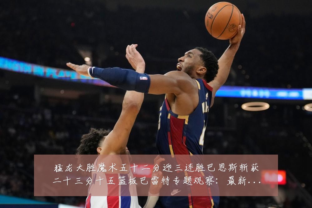 猛龙大胜魔术五十二分迎三连胜巴恩斯斩获二十三分十五篮板巴雷特专题观察:最新赛事动态与深度分析